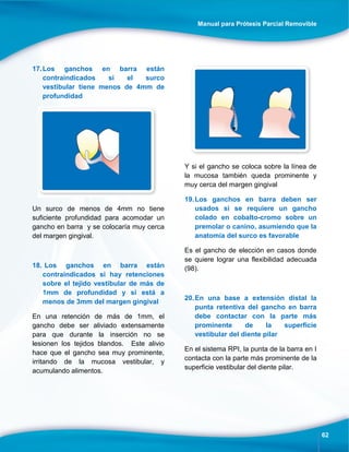 Manual para Prótesis Parcial Removible
62
17.Los ganchos en barra están
contraindicados si el surco
vestibular tiene menos de 4mm de
profundidad
Un surco de menos de 4mm no tiene
suficiente profundidad para acomodar un
gancho en barra y se colocaría muy cerca
del margen gingival.
18. Los ganchos en barra están
contraindicados si hay retenciones
sobre el tejido vestibular de más de
1mm de profundidad y si está a
menos de 3mm del margen gingival
En una retención de más de 1mm, el
gancho debe ser aliviado extensamente
para que durante la inserción no se
lesionen los tejidos blandos. Este alivio
hace que el gancho sea muy prominente,
irritando de la mucosa vestibular, y
acumulando alimentos.
Y si el gancho se coloca sobre la línea de
la mucosa también queda prominente y
muy cerca del margen gingival
19.Los ganchos en barra deben ser
usados si se requiere un gancho
colado en cobalto-cromo sobre un
premolar o canino, asumiendo que la
anatomía del surco es favorable
Es el gancho de elección en casos donde
se quiere lograr una flexibilidad adecuada
(98).
20.En una base a extensión distal la
punta retentiva del gancho en barra
debe contactar con la parte más
prominente de la superficie
vestibular del diente pilar
En el sistema RPI, la punta de la barra en I
contacta con la parte más prominente de la
superficie vestibular del diente pilar.
 