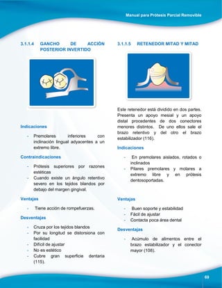 Manual para Prótesis Parcial Removible
69
3.1.1.4 GANCHO DE ACCIÓN
POSTERIOR INVERTIDO
Indicaciones
- Premolares inferiores con
inclinación lingual adyacentes a un
extremo libre.
Contraindicaciones
- Prótesis superiores por razones
estéticas
- Cuando existe un ángulo retentivo
severo en los tejidos blandos por
debajo del margen gingival.
Ventajas
- Tiene acción de rompefuerzas.
Desventajas
- Cruza por los tejidos blandos
- Por su longitud se distorsiona con
facilidad
- Difícil de ajustar
- No es estético
- Cubre gran superficie dentaria
(115).
3.1.1.5 RETENEDOR MITAD Y MITAD
Este retenedor está dividido en dos partes.
Presenta un apoyo mesial y un apoyo
distal procedentes de dos conectores
menores distintos. De uno ellos sale el
brazo retentivo y del otro el brazo
estabilizador (116).
Indicaciones
- En premolares aislados, rotados o
inclinados
- Pilares premolares y molares a
extremo libre y en prótesis
dentosoportadas.
Ventajas
- Buen soporte y estabilidad
- Fácil de ajustar
- Contacta poca área dental
Desventajas
- Acúmulo de alimentos entre el
brazo estabilizador y el conector
mayor (108).
 