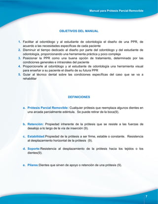 Manual para Prótesis Parcial Removible
7
OBJETIVOS DEL MANUAL
1. Facilitar al odontólogo y al estudiante de odontología el diseño de una PPR, de
acuerdo a las necesidades específicas de cada paciente
2. Disminuir el tiempo dedicado al diseño por parte del odontólogo y del estudiante de
odontología, proporcionando una herramienta práctica y poco compleja
3. Posicionar la PPR como una buena opción de tratamiento, determinado por las
condiciones generales e intraorales del paciente
4. Proporcionarle al odontólogo y al estudiante de odontología una herramienta visual
para enseñar a su paciente el diseño de su futura PPR
5. Guiar al técnico dental sobre las condiciones específicas del caso que se va a
rehabilitar
DEFINICIONES
a. Prótesis Parcial Removible: Cualquier prótesis que reemplaza algunos dientes en
una arcada parcialmente edéntula. Se puede retirar de la boca(9).
b. Retención: Propiedad inherente de la prótesis que se resiste a las fuerzas de
desalojo a lo largo de la vía de inserción (9).
c. Estabilidad:Propiedad de la prótesis a ser firme, estable o constante. Resistencia
al desplazamiento horizontal de la prótesis (9).
d. Soporte:Resistencia al desplazamiento de la prótesis hacia los tejidos o los
dientes(9).
e. Pilares:Dientes que sirven de apoyo o retención de una prótesis (9).
 