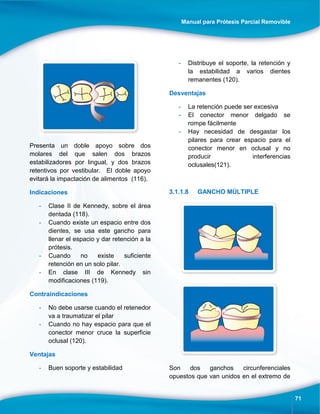 Manual para Prótesis Parcial Removible
71
Presenta un doble apoyo sobre dos
molares del que salen dos brazos
estabilizadores por lingual, y dos brazos
retentivos por vestibular. El doble apoyo
evitará la impactación de alimentos (116).
Indicaciones
- Clase II de Kennedy, sobre el área
dentada (118).
- Cuando existe un espacio entre dos
dientes, se usa este gancho para
llenar el espacio y dar retención a la
prótesis.
- Cuando no existe suficiente
retención en un solo pilar.
- En clase III de Kennedy sin
modificaciones (119).
Contraindicaciones
- No debe usarse cuando el retenedor
va a traumatizar el pilar
- Cuando no hay espacio para que el
conector menor cruce la superficie
oclusal (120).
Ventajas
- Buen soporte y estabilidad
- Distribuye el soporte, la retención y
la estabilidad a varios dientes
remanentes (120).
Desventajas
- La retención puede ser excesiva
- El conector menor delgado se
rompe fácilmente
- Hay necesidad de desgastar los
pilares para crear espacio para el
conector menor en oclusal y no
producir interferencias
oclusales(121).
3.1.1.8 GANCHO MÚLTIPLE
Son dos ganchos circunferenciales
opuestos que van unidos en el extremo de
 