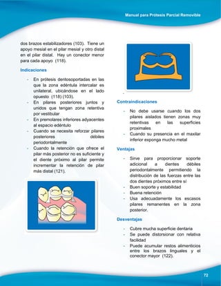 Manual para Prótesis Parcial Removible
72
dos brazos estabilizadores (103). Tiene un
apoyo mesial en el pilar mesial y otro distal
en el pilar distal. Hay un conector menor
para cada apoyo (118).
Indicaciones
- En prótesis dentosoportadas en las
que la zona edéntula intercalar es
unilateral, ubicándose en el lado
opuesto (118) (103).
- En pilares posteriores juntos y
unidos que tengan zona retentiva
por vestibular
- En premolares inferiores adyacentes
al espacio edéntulo
- Cuando se necesita reforzar pilares
posteriores débiles
periodontalmente
- Cuando la retención que ofrece el
pilar más posterior no es suficiente y
el diente próximo al pilar permite
incrementar la retención de pilar
más distal (121).
.
Contraindicaciones
- No debe usarse cuando los dos
pilares aislados tienen zonas muy
retentivas en las superficies
proximales
- Cuando su presencia en el maxilar
inferior exponga mucho metal
Ventajas
- Sirve para proporcionar soporte
adicional a dientes débiles
periodontalmente permitiendo la
distribución de las fuerzas entre las
dos dientes próximos entre sí
- Buen soporte y estabilidad
- Buena retención
- Usa adecuadamente los escasos
pilares remanentes en la zona
posterior.
Desventajas
- Cubre mucha superficie dentaria
- Se puede distorsionar con relativa
facilidad
- Puede acumular restos alimenticios
entre los brazos linguales y el
conector mayor (122).
 