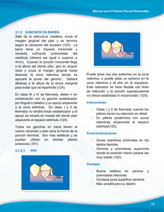 Manual para Prótesis Parcial Removible
73
3.1.2 GANCHOS EN BARRA
Sale de la estructura metálica, cruza el
margen gingival del pilar y se termina
según la ubicación del ecuador (123). La
barra tiene un trayecto horizontal y
necesita suficiente profundidad del
vestíbulo (deberá ser igual o superior a
4mm). Cuando la porción horizontal llega
a la altura del diente pilar, gira en ángulo
recto y cruza el margen gingival hasta
alcanzar la zona retentiva donde se
apoyará la punta del gancho. Deberá
aliviarse a la altura de la encía marginal
para evitar que se hipertrofie (124).
En clase III y IV de Kennedy, deben ir en
combinación con un gancho estabilizador
por lingual o palatino y un apoyo adyacente
a la zona edéntula. En clase I y II de
Kennedy no tendrá brazo estabilizador y el
apoyo se situará en mesial del diente pilar
adyacente al espacio edéntulo (124).
Todos los ganchos en barra tienen el
mismo recorrido y solo varía la forma de la
porción terminal. Son más estéticos y se
pueden utilizar en dientes pilares
anteriores (101).
3.1.2.1 PRY
Puede tener sus dos extremos en la zona
retentiva, o puede estar un extremo en la
zona retentiva y el otro en la expulsiva.
Este retenedor se hace flexible con fines
de retención y la porción supraecuatorial
no ofrece estabilidad ni reciprocidad (125).
Indicaciones
- Clase I y II de Kennedy cuando los
pilares tienen su retención en distal
- En pilares posteriores con zonas
retentivas adyacentes al espacio
edéntulo(125).
Contraindicaciones
- Zonas retentivas profundas en los
tejidos blandos
- Caninos y premolares superiores
donde el conector menor parece ser
muy visible (125).
Ventajas
- Buena estética en caninos y
premolares inferiores
- Contacta poca superficie dentaria
- Más versátil para su diseño
 