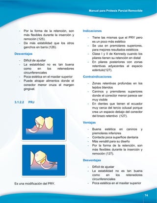 Manual para Prótesis Parcial Removible
74
- Por la forma de la retención, son
más flexibles durante la inserción y
remoción (125).
- Da más estabilidad que los otros
ganchos en barra (126).
Desventajas
- Difícil de ajustar
- La estabilidad no es tan buena
como en los retenedores
circunferenciales
- Poca estética en el maxilar superior
- Puede atrapar alimentos donde el
conector menor cruza el margen
gingival.
3.1.2.2 PRJ
Es una modificación del PRY.
Indicaciones
- Tiene las mismas que el PRY pero
es un poco más estético
- Se usa en premolares superiores,
para mejores resultados estéticos
- Clase I y II de Kennedy cuando los
pilares tienen su retención en distal
- En pilares posteriores con zonas
retentivas adyacentes al espacio
edéntulo(127).
Contraindicaciones
- Zonas retentivas profundas en los
tejidos blandos
- Caninos y premolares superiores
donde el conector menor parece ser
muy visible
- En dientes que tienen el ecuador
muy cerca del tercio oclusal porque
crea un espacio debajo del conector
del brazo retentivo (127).
Ventajas
- Buena estética en caninos y
premolares inferiores
- Contacta poca superficie dentaria
- Más versátil para su diseño
- Por la forma de la retención, son
más flexibles durante la inserción y
remoción (127).
Desventajas
- Difícil de ajustar
- La estabilidad no es tan buena
como en los retenedores
circunferenciales
- Poca estética en el maxilar superior
 