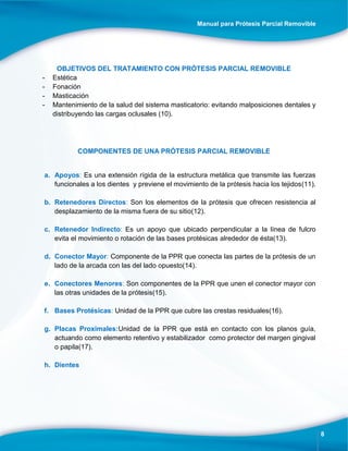 Manual para Prótesis Parcial Removible
8
OBJETIVOS DEL TRATAMIENTO CON PRÓTESIS PARCIAL REMOVIBLE
- Estética
- Fonación
- Masticación
- Mantenimiento de la salud del sistema masticatorio: evitando malposiciones dentales y
distribuyendo las cargas oclusales (10).
COMPONENTES DE UNA PRÓTESIS PARCIAL REMOVIBLE
a. Apoyos: Es una extensión rígida de la estructura metálica que transmite las fuerzas
funcionales a los dientes y previene el movimiento de la prótesis hacia los tejidos(11).
b. Retenedores Directos: Son los elementos de la prótesis que ofrecen resistencia al
desplazamiento de la misma fuera de su sitio(12).
c. Retenedor Indirecto: Es un apoyo que ubicado perpendicular a la línea de fulcro
evita el movimiento o rotación de las bases protésicas alrededor de ésta(13).
d. Conector Mayor: Componente de la PPR que conecta las partes de la prótesis de un
lado de la arcada con las del lado opuesto(14).
e. Conectores Menores: Son componentes de la PPR que unen el conector mayor con
las otras unidades de la prótesis(15).
f. Bases Protésicas: Unidad de la PPR que cubre las crestas residuales(16).
g. Placas Proximales:Unidad de la PPR que está en contacto con los planos guía,
actuando como elemento retentivo y estabilizador como protector del margen gingival
o papila(17).
h. Dientes
 