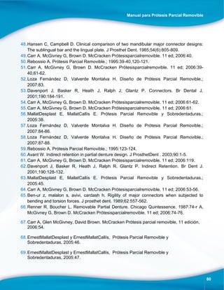 Manual para Prótesis Parcial Removible
80
48.Hansen C, Campbell D. Clinical comparison of two mandibular major connector designs:
The sublingual bar and the lingual plate. J Prosthet Dent. 1985;54(6):805-809.
49.Carr A, McGivney G, Brown D. McCracken Prótesisparcialremovible. 11 ed; 2006:40.
50.Rebossio A. Prótesis Parcial Removible.; 1995:39-40,120-121.
51.Carr A, McGivney G, Brown D. McCracken Prótesisparcialremovible. 11 ed; 2006:39-
40,61-62.
52.Loza Fernández D, Valverde Montalva H. Diseño de Prótesis Parcial Removible.;
2007:83.
53.Davenport J, Basker R, Heath J, Ralph J, Glantz P. Connectors. Br Dental J.
2001;190:184-191.
54.Carr A, McGivney G, Brown D. McCracken Prótesisparcialremovible. 11 ed; 2006:61-62.
55.Carr A, McGivney G, Brown D. McCracken Prótesisparcialremovible. 11 ed; 2006:61.
56.MallatDesplast E, MallatCallís E. Prótesis Parcial Removible y Sobredentaduras.;
2005:38.
57.Loza Fernández D, Valverde Montalva H. Diseño de Prótesis Parcial Removible.;
2007:84-86.
58.Loza Fernández D, Valverde Montalva H. Diseño de Prótesis Parcial Removible.;
2007:87-88.
59.Rebossio A. Prótesis Parcial Removible.; 1995:123-124.
60.Avant W. Indirect retention in partial denture design. J ProsthetDent . 2003;90:1-5.
61.Carr A, McGivney G, Brown D. McCracken Prótesisparcialremovible. 11 ed; 2006:119.
62.Davenport J, Basker R, Heath J, Ralph R, Glantz P. Indirect Retention. Br Dent J.
2001;190:128-132.
63.MallatDesplast E, MallatCallís E. Prótesis Parcial Removible y Sobredentaduras.;
2005:45.
64.Carr A, McGivney G, Brown D. McCracken Prótesisparcialremovible. 11 ed; 2006:53-56.
65.Ben-ur z, malalon s, avivi, cardash h. Rigility of major connectors when subjected to
bending and torsion forces. J prosthet dent. 1989;62:557-562.
66.Renner R, Boucher L. Removable Partial Denture. Chicago Quintessence. 1987:74-r A,
McGivney G, Brown D. McCracken Prótesisparcialremovible. 11 ed; 2006:74-76.
67.Carr A, Glen McGivney, David Brown. McCracken Prótesis parcial removible, 11 edición,
2006:54.
68.ErnestMallatDesplast y ErnestMallatCallís, Prótesis Parcial Removible y
Sobredentaduras, 2005:46.
69.ErnestMallatDesplast y ErnestMallatCallís, Prótesis Parcial Removible y
Sobredentaduras, 2005:47.
 