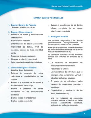 Manual para Prótesis Parcial Removible
9
EXAMEN CLINICO Y DE MODELOS
1. Examen General del Paciente:
Revisión de la historia médica
2. Examen Clínico Intraoral:
- Presencia de caries y restauraciones
desadaptadas
- Evaluación de Reborde
- Determinación del estado periodontal:
Profundidad de bolsas, nivel de
inserción, lesiones de furca, movilidad
dental
- Presencia de torus o exostosis
- Observar la relación interoclusal
- Determinar la altura del piso de la boca
3. Examen radiográfico intraoral:
- Localizar áreas de infección
- Detectar la presencia de restos
radiculares e irregularidades de las
crestas.
- Presencia y extensión de las caries y
su compromiso con la pulpa
- Evaluar la presencia de caries
recurrentes en las restauraciones
existentes
- Evaluar estado de endodoncias
- Evaluar estado periodontal
- Evaluar el soporte óseo de los dientes
pilares, morfología de las raíces,
relación corono-radicular
4. Montaje de modelos
Los modelos diagnóstico o de estudio
permitenanalizar topográficamente la
arcada dental a restaurar con una PPR.
Para que el diagnostico sea más completo
se deben montar los modelos con el fin de
realizar elexamenoclusal(18).
La valoración completa de las entidades
clínicas que influirán en eldiseño de la
PPR:
- La necesidad de restablecer las
relaciones maxilomandibulares
- Restablecer la función
- La disponibilidad de estructuras que se
opongan a los componentes vertical y
lateral de las fuerzas oclusales
- El estado de las estructuras orales
capaces de proporcionar retención y
estabilidad
- Disponibilidad y localización de las
áreas de retención(19).
Una vez realizadas las exodoncias
indicadas se hace la clasificación de las
arcadas parcialmente edéntulas,
aplicando las reglas de Applegate.
 