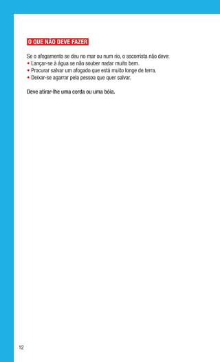 O QUE NÃO DEVE FAZER

     Se o afogamento se deu no mar ou num rio, o socorrista não deve:
     • Lançar-se à água se não souber nadar muito bem.
     • Procurar salvar um afogado que está muito longe de terra.
     • Deixar-se agarrar pela pessoa que quer salvar.

     Deve atirar-lhe uma corda ou uma bóia.




12
 