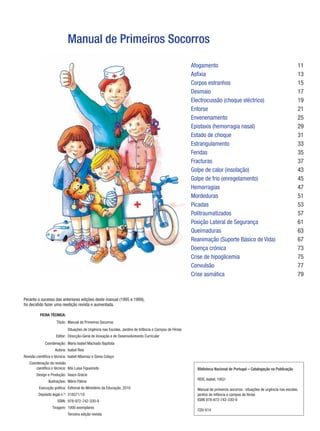 Manual de Primeiros Socorros
                                                                                                           Afogamento                                                        11
                                                                                                           Asfixia                                                           13
                                                                                                           Corposestranhos                                                  15
                                                                                                           Desmaio                                                           17
                                                                                                           Electrocussão(choqueeléctrico)                                  19
                                                                                                           Entorse                                                           21
                                                                                                           Envenenamento                                                     25
                                                                                                           Epistaxis(hemorragianasal)                                      29
                                                                                                           Estadodechoque                                                  31
                                                                                                           Estrangulamento                                                   33
                                                                                                           Feridas                                                           35
                                                                                                           Fracturas                                                         37
                                                                                                           Golpedecalor(insolação)                                        43
                                                                                                           Golpedefrio(enregelamento)                                     45
                                                                                                           Hemorragias                                                       47
                                                                                                           Mordeduras                                                        51
                                                                                                           Picadas                                                           53
                                                                                                           Politraumatizados                                                 57
                                                                                                           PosiçãoLateraldeSegurança                                      61
                                                                                                           Queimaduras                                                       63
                                                                                                           Reanimação(SuporteBásicodeVida)                               67
                                                                                                           Doençacrónica                                                    73
                                                                                                           Crisedehipoglicemia                                             75
                                                                                                           Convulsão                                                         77
                                                                                                           Criseasmática                                                    79



Peranteosucessodasanterioresediçõesdestemanual(1995e1999),
foidecididofazerumareediçãorevistaeaumentada.

          F
            ICHATÉCNICA:
                     Título: ManualdePrimeirosSocorros
                             SituaçõesdeUrgêncianasEscolas,JardinsdeInfânciaeCamposdeFérias
                     Editor: Direcção-GeraldeInovaçãoedeDesenvolvimentoCurricular
             Coordenação: MariaIsabelMachadoBaptista
                    Autora: IsabelReis
 evisãocientíficaetécnica: IsabelAlbernazeSóniaColaço
R
   Coordenaçãodarevisão
       científicaetécnica: IldaLuísaFigueiredo                                                         Biblioteca Nacional de Portugal – Catalogação na Publicação
       DesigneProdução: VascoGrácio                                                                      
                                                                                                             REIS,Isabel,1952-
                Ilustrações: MárioPalma
                                                                                                              
         Execuçãográfica: EditorialdoMinistériodaEducação,2010                                       Manualdeprimeirossocorros:situaçõesdeurgêncianasescolas,
         Depósitolegaln.º: 318571/10                                                                     jardinsdeinfânciaecamposdeférias
                      ISBN: 978-972-742-330-9                                                              ISBN978-972-742-330-9
                                                                                                              
                  Tiragem: 1000exemplares
                                                                                                             CDU614
                             Terceiraediçãorevista
 
