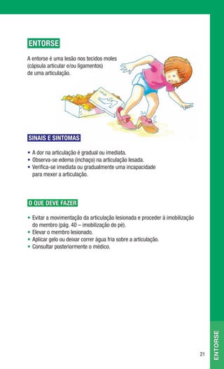 ENTORSE
A entorse é uma lesão nos tecidos moles
(cápsula articular e/ou ligamentos)
de uma articulação.




SINAIS E SINTOMAS

• A dor na articulação é gradual ou imediata.
• Observa-se edema (inchaço) na articulação lesada.
• Verifica-se imediata ou gradualmente uma incapacidade
  para mexer a articulação.



O QUE DEVE FAZER

• Evitar a movimentação da articulação lesionada e proceder à imobilização
  do membro (pág. 40 – imobilização do pé).
• Elevar o membro lesionado.
• Aplicar gelo ou deixar correr água fria sobre a articulação.
• Consultar posteriormente o médico.
                                                                                  entorse




                                                                             21
 
