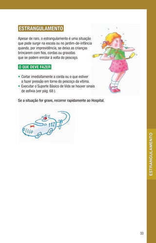 ESTRANGULAMENTO
Apesar de raro, o estrangulamento é uma situação
que pode surgir na escola ou no jardim-de-infância
quando, por imprevidência, se deixa as crianças
brincarem com fios, cordas ou gravatas
que se podem enrolar à volta do pescoço.

O QUE DEVE FAZER

• Cortar imediatamente a corda ou o que estiver
  a fazer pressão em torno do pescoço da vítima.
• Executar o Suporte Básico de Vida se houver sinais
  de asfixia (ver pág. 68 ).

Se a situação for grave, recorrer rapidamente ao Hospital.




                                                                  estrangulamento




                                                             33
 