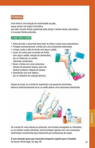 FERIDAS
Uma ferida é uma solução de continuidade da pele,
quase sempre de origem traumática,
que além da pele (ferida superficial) pode atingir o tecido celular subcutâneo
e muscular (ferida profunda).

O QUE DEVE FAZER

• Antes de tudo, o socorrista deve lavar as mãos e calçar luvas descartáveis.
• Proteger provisoriamente a ferida com uma compressa esterilizada.
• Limpar a pele à volta da ferida com água e sabão.
• Lavar, do centro para os bordos da ferida,
  com água e sabão, solução de clorhexidina,
  por ex. Hibiscrub, ou similar,
  utilizando compressas.
• Secar a ferida com uma compressa
  através de pequenos toques, para não
  destruir qualquer coágulo de sangue.
• Desinfectar com anti-séptico,
  por ex. Betadine em solução dérmica.


Depois de limpa, se a ferida for superficial e de pequenas dimensões,
deixá-la preferencialmente ao ar, ou então aplicar uma compressa esterilizada.
                                                                                      feridas




Se a ferida for mais extensa ou profunda, com tecidos esmagados ou infectados,
ou se contiver corpos estranhos, deverá proteger apenas com uma compressa
esterilizada e encaminhar para tratamento por profissionais de saúde.

É uma situação grave que necessita transporte urgente para o Hospital.
Se houver hemorragia, ver pág. 48.                                               35
 