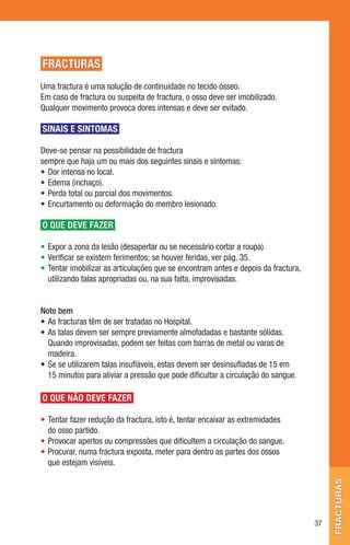 FRACTURAS
Uma fractura é uma solução de continuidade no tecido ósseo.
Em caso de fractura ou suspeita de fractura, o osso deve ser imobilizado.
Qualquer movimento provoca dores intensas e deve ser evitado.

SINAIS E SINTOMAS

Deve-se pensar na possibilidade de fractura
sempre que haja um ou mais dos seguintes sinais e sintomas:
• Dor intensa no local.
• Edema (inchaço).
• Perda total ou parcial dos movimentos.
• Encurtamento ou deformação do membro lesionado.

O QUE DEVE FAZER

• Expor a zona da lesão (desapertar ou se necessário cortar a roupa).
• Verificar se existem ferimentos; se houver feridas, ver pág. 35.
• Tentar imobilizar as articulações que se encontram antes e depois da fractura,
  utilizando talas apropriadas ou, na sua falta, improvisadas.


Note bem
• As fracturas têm de ser tratadas no Hospital.
• As talas devem ser sempre previamente almofadadas e bastante sólidas.
  Quando improvisadas, podem ser feitas com barras de metal ou varas de
  madeira.
• Se se utilizarem talas insufláveis, estas devem ser desinsufladas de 15 em
  15 minutos para aliviar a pressão que pode dificultar a circulação do sangue.

O QUE NÃO DEVE FAZER

• Tentar fazer redução da fractura, isto é, tentar encaixar as extremidades
  do osso partido.
• Provocar apertos ou compressões que dificultem a circulação do sangue.
• Procurar, numa fractura exposta, meter para dentro as partes dos ossos
  que estejam visíveis.
                                                                                        fracturas




                                                                                   37
 
