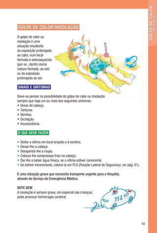 golpe de calor
                                                                                                             insolação
GOLPE DE CALOR/INSOLAÇÃO
O golpe de calor ou
insolação é uma
situação resultante
da exposição prolongada
ao calor, num local
fechado e sobreaquecido
(por ex., dentro duma
viatura fechada, ao sol)
ou da exposição
prolongada ao sol.

SINAIS E SINTOMAS

Deve-se pensar na possibilidade de golpe de calor ou insolação
sempre que haja um ou mais dos seguintes sintomas:
• Dores de cabeça.
• Tonturas.
• Vómitos.
• Excitação.
• Inconsciência.

O QUE DEVE FAZER

•   Deitar a vítima em local arejado e à sombra.
•   Elevar-lhe a cabeça.
•   Desapertar-lhe a roupa.
•   Colocar-lhe compressas frias na cabeça.
•   Dar-lhe a beber água fresca, se a vítima estiver consciente.
•   Se estiver inconsciente, colocá-la em PLS (Posição Lateral de Segurança; ver pág. 61).

É uma situação grave que necessita transporte urgente para o Hospital,
através do Serviço de Emergência Médica.

NOTE BEM
A insolação é sempre grave, em especial nas crianças;
pode provocar hemorragia cerebral.




                                                                                             43
 