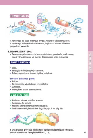 HEMORRAGIAS




  A hemorragia é a saída de sangue devido a ruptura de vasos sanguíneos.
  A hemorragia pode ser interna ou externa, implicando atitudes diferentes
  por parte do socorrista.

1.	 HEMORRAGIA	INTERNA
    • Deve-se suspeitar sempre de hemorragia interna quando não se vê sangue,




                                                                                     hemorragias
      mas a vítima apresenta um ou mais dos seguintes sinais e sintomas.

   SINAIS	E	SINTOMAS

  • Sede.
  • Sensação de frio (arrepios) e tremores.
  • Pulso progressivamente mais rápido e mais fraco.

  Em casos ainda mais graves:
  • Palidez.
  • Arrefecimento, sobretudo das extremidades.
  • Zumbidos.
  • Alteração do estado de consciência.

   O	QUE	DEVE	FAZER

  •   Acalmar a vítima e mantê-la acordada.
  •   Desapertar-lhe a roupa.
  •   Manter a vítima confortavelmente aquecida.
  •   Colocá-la em Posição Lateral de Segurança (PLS, ver pág. 61).




  É uma situação grave que necessita de transporte urgente para o Hospital.
  Activar o Serviço de Emergência Médica (112).                                 47
 