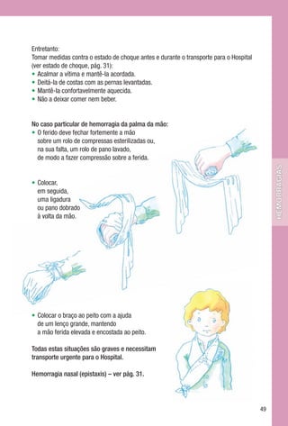 Entretanto:
Tomar medidas contra o estado de choque antes e durante o transporte para o Hospital
(ver estado de choque, pág. 31):
• Acalmar a vítima e mantê-la acordada.
• Deitá-la de costas com as pernas levantadas.
• Mantê-la confortavelmente aquecida.
• Não a deixar comer nem beber.


No caso particular de hemorragia da palma da mão:
• O ferido deve fechar fortemente a mão
  sobre um rolo de compressas esterilizadas ou,
  na sua falta, um rolo de pano lavado,
  de modo a fazer compressão sobre a ferida.




                                                                                            hemorragias
• Colocar,
  em seguida,
  uma ligadura
  ou pano dobrado
  à volta da mão.




• Colocar o braço ao peito com a ajuda
  de um lenço grande, mantendo
  a mão ferida elevada e encostada ao peito.

Todas estas situações são graves e necessitam
transporte urgente para o Hospital.

Hemorragia nasal (epistaxis) – ver pág. 31.




                                                                                       49
 