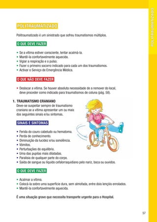 politraumatizado
   POLITRAUMATIZADO
  Politraumatizado é um sinistrado que sofreu traumatismos múltiplos.

   O QUE DEVE FAZER

  •   Se a vítima estiver consciente, tentar acalmá-la.
  •   Mantê-la confortavelmente aquecida.
  •   Vigiar a respiração e o pulso.
  •   Fazer o primeiro socorro indicado para cada um dos traumatismos.
  •   Activar o Serviço de Emergência Médica.

   O QUE NÃO DEVE FAZER

  • Deslocar a vítima. Se houver absoluta necessidade de a remover do local,
    deve proceder como indicado para traumatismos de coluna (pág. 58).

1. TRAUMATISMO CRANIANO
   Deve-se suspeitar sempre de traumatismo
   craniano se a vítima apresentar um ou mais
   dos seguintes sinais e/ou sintomas.

   SINAIS E SINTOMAS

  •   Ferida do couro cabeludo ou hematoma.
  •   Perda de conhecimento.
  •   Diminuição da lucidez e/ou sonolência.
  •   Vómitos.
  •   Perturbações do equilíbrio.
  •   Uma das pupilas mais dilatadas.
  •   Paralisia de qualquer parte do corpo.
  •   Saída de sangue ou líquido cefalorraquidiano pelo nariz, boca ou ouvidos.

   O QUE DEVE FAZER

  • Acalmar a vítima.
  • Colocá-la sobre uma superfície dura, sem almofada, entre dois lençóis enrolados.
  • Mantê-la confortavelmente aquecida.

  É uma situação grave que necessita transporte urgente para o Hospital.



                                                                                       57
 