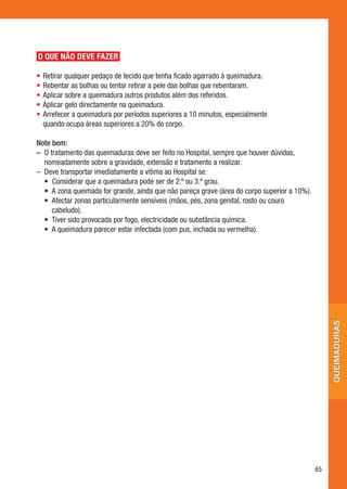 O QUE NÃO DEVE FAZER

•	 Retirar	qualquer	pedaço	de	tecido	que	tenha	ficado	agarrado	à	queimadura.
•	 Rebentar	as	bolhas	ou	tentar	retirar	a	pele	das	bolhas	que	rebentaram.
•	 Aplicar	sobre	a	queimadura	outros	produtos	além	dos	referidos.
•	 Aplicar	gelo	directamente	na	queimadura.
•	 Arrefecer	a	queimadura	por	períodos	superiores	a	10	minutos,	especialmente		
   quando	ocupa	áreas	superiores	a	20%	do	corpo.

Note bem:
– O	tratamento	das	queimaduras	deve	ser	feito	no	Hospital,	sempre	que	houver	dúvidas,	
   nomeadamente	sobre	a	gravidade,	extensão	e	tratamento	a	realizar.
–	 	 eve	transportar	imediatamente	a	vítima	ao	Hospital	se:
   D
	 •	 	 onsiderar	que	a	queimadura	pode	ser	de	2.º	ou	3.º	grau.
      C
	 •	 	 	zona	queimada	for	grande,	ainda	que	não	pareça	grave	(área	do	corpo	superior	a	10%).
      A
	 •	 	 fectar	zonas	particularmente	sensíveis	(mãos,	pés,	zona	genital,	rosto	ou	couro	
      A
      cabeludo).
	 •	 	 iver	sido	provocada	por	fogo,	electricidade	ou	substância	química.
      T
	 •	 	 	queimadura	parecer	estar	infectada	(com	pus,	inchada	ou	vermelha).
      A




                                                                                                    queimaduras




                                                                                               65
 