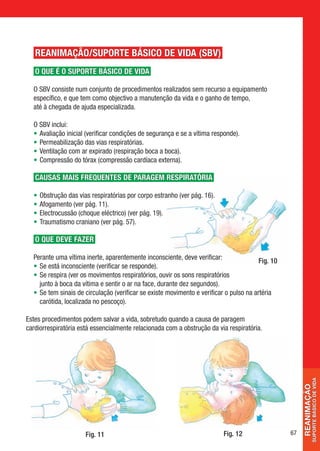 REANIMAÇÃO/SUPORTE BÁSICO DE VIDA (SBV)
   O QUE É O SUPORTE BÁSICO DE VIDA

  O SBV consiste num conjunto de procedimentos realizados sem recurso a equipamento
  específico, e que tem como objectivo a manutenção da vida e o ganho de tempo,
  até à chegada de ajuda especializada.

  O SBV inclui:
  • Avaliação inicial (verificar condições de segurança e se a vítima responde).
  • Permeabilização das vias respiratórias.
  • Ventilação com ar expirado (respiração boca a boca).
  • Compressão do tórax (compressão cardíaca externa).

   CAUSAS MAIS FREQUENTES DE PARAGEM RESPIRATÓRIA

  •   Obstrução das vias respiratórias por corpo estranho (ver pág. 16).
  •   Afogamento (ver pág. 11).
  •   Electrocussão (choque eléctrico) (ver pág. 19).
  •   Traumatismo craniano (ver pág. 57).

   O QUE DEVE FAzER

  Perante uma vítima inerte, aparentemente inconsciente, deve verificar:
                                                                                        Fig. 10
  • Se está inconsciente (verificar se responde).
  • Se respira (ver os movimentos respiratórios, ouvir os sons respiratórios
    junto à boca da vítima e sentir o ar na face, durante dez segundos).
  • Se tem sinais de circulação (verificar se existe movimento e verificar o pulso na artéria
    carótida, localizada no pescoço).

Estes procedimentos podem salvar a vida, sobretudo quando a causa de paragem
cardiorrespiratória está essencialmente relacionada com a obstrução da via respiratória.
                                                                                                                SUPorTe BÁSiCo De ViDa
                                                                                                       reanimação




                       Fig. 11                                             Fig. 12                67
 