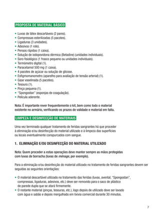 ProPosta de material básico

•	 Luvas	de	látex	descartáveis	(2	pares).
•	 Compressas	esterilizadas	(5	pacotes).
•	 Ligaduras	(3	unidades).
•	 Adesivos	(1	rolo).
•	 Pensos	rápidos	(1	caixa).
•	 Solução	de	iodopovidona	dérmica	(Betadine)	(unidades	individuais).
•	 Soro	fisiológico	(1	frasco	pequeno	ou	unidades	individuais).
•	 Termómetro	digital	(1).
•	 Paracetamol	500	mg	(1	caixa).
•	 4	pacotes	de	açúcar	ou	solução	de	glicose.
•	 Esfigmomanometro	(aparelho	para	avaliação	de	tensão	arterial)	(1).
•	 Gase	vaselinada	(5	pacotes).
•	 Tesoura	(1).
•	 Pinça	pequena	(1).
•	 “Spongostan”	(esponjas	de	coagulação).
•	 Película	aderente.

Nota: É importante rever frequentemente o kit, bem como todo o material
existente no armário, verificando os prazos de validade e material em falta.

limPeZa e desiNFecÇÃo de materiais

Uma	vez	terminado	qualquer	tratamento	de	feridas	sangrantes	há	que	proceder		
à	eliminação	e/ou	desinfecção	do	material	utilizado	e	à	limpeza	das	superfícies		
ou	locais	eventualmente	conspurcados	com	sangue.

1. elimiNaÇÃo e/oU desiNFecÇÃo do material UtiliZado

Nota: Quem proceder a estas operações deve manter sempre as mãos protegidas
com luvas de borracha (luvas de ménage, por exemplo).

Para	a	eliminação	e/ou	desinfecção	do	material	utilizado	no	tratamento	de	feridas	sangrantes	devem	ser	
seguidas	as	seguintes	orientações:

•	 O	material	descartável	utilizado	no	tratamento	das	feridas	(luvas,	avental,	“Spongostan”,		
   compressas,	ligaduras,	adesivos,	etc.)	deve	ser	removido	para	o	saco	de	plástico		
   de	parede	dupla	que	se	atará	firmemente.
•	 O	restante	material	(pinças,	tesouras,	etc.),	logo	depois	de	utilizado	deve	ser	lavado		
   com	água	e	sabão	e	depois	mergulhado	em	lixívia	comercial	durante	30	minutos.


                                                                                                     
 