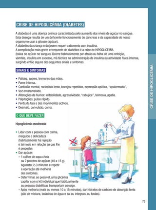 CRISE DE HIPOGLICÉMIA (DIABETES)
A diabetes é uma doença crónica caracterizada pelo aumento dos níveis de açúcar no sangue.
Esta doença resulta de um deficiente funcionamento do pâncreas e da capacidade do nosso
organismo usar a glicose (açúcar).
A diabetes da criança e do jovem requer tratamento com insulina.
A complicação mais grave e frequente do diabético é a crise de HIPOGLICÉMIA
(baixa de açúcar no sangue). Ocorre habitualmente por atraso ou falha de uma refeição,
vómitos, insulina em excesso, má técnica na administração de insulina ou actividade física intensa,
surgindo então alguns dos seguintes sinais e sintomas.




                                                                                                           crise de hipoglicémia
SINAIS E SINTOMAS

•   Palidez, suores, tremores das mãos.
•   Fome intensa.
•   Confusão mental, raciocínio lento, bocejos repetidos, expressão apática, “apalermada”.
•   Voz entaramelada.
•   Alterações de humor: irritabilidade, agressividade, “rabujice”, teimosia, apatia.
•   Palpitações, pulso rápido.
•   Perda da fala e dos movimentos activos.
•   Desmaio, convulsão, coma.

O QUE DEVE FAZER

Hipoglicémia moderada

• Lidar com a pessoa com calma,
  meiguice e delicadeza
  (habitualmente há rejeição
  e teimosia em relação ao que lhe
  é proposto).
• Dar açúcar:
  – 1 colher de sopa cheia
    ou 2 pacotes de açúcar (10 a 15 g).
    Aguardar 2-3 minutos e repetir
    a operação até melhoria
    dos sintomas.
  – Determinar, se possível, uma glicémia
    capilar com o kit individual que habitualmente
    as pessoas diabéticas transportam consigo.
  – Após melhoria (mais ou menos 10 a 15 minutos), dar hidratos de carbono de absorção lenta
    (pão de mistura, bolachas de água e sal ou integrais, ou tostas).

                                                                                                      75
 