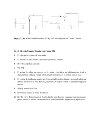 Figura N° 4.4: Conexión del transistor NPN y PNP en configuración Emisor Común




2.2.1.3. Circuito Colector Común (ver Figura 4.5):

3.   El colector es el punto de referencia.

4.   El emisor y la base son las conexiones de entrada y salida.

5.   IE>>IB (amplifica corriente)

6.   VE<VB

7.   El voltaje de salida que aparece en el emisor es debido a que el dispositivo tiende a
     mantener una caída de voltaje relativamente constante, en la juntura emisor-base.

8.   El voltaje de salida que aparece en el emisor del transistor tiende a seguir el voltaje de
     entrada aplicado a la base. Por eso, el circuito. Colector común se denomina seguidor
     emisor.

9.   No hay inversión de fase.

10. Re ≈varios cientos de miles de ohmios.

11. Rs >Re (sirve de acoplador de fuentes de alta impedancia a cargas de baja impedancia)
     puede realizar la misma función básica de un transformador adaptador de impedancias.
 