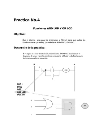 Practica No.4

                    Funciones AND LOD Y OR LOD

Objetivo:

       Que el alumno sea capaz de programar al Micro-1 para que realice las
       funciones serie paralelo y paralelo serie AND LOD y OR LOD.

Desarrollo de la práctica:
       1.- Cargue al Micro-1 la función paralelo serie AND LOD mostrada en el
       diagrama de abajo y con las combinaciones de la tabla de verdad del circuito
       lógico compruebe su operación.


                    L1                                               L1
                           1               2
                                                           200



                                           3

  LOD 1
  LOD2
  OR3
  AND LOD
  OUT 200

                3


                2                                                                     200



                1
 