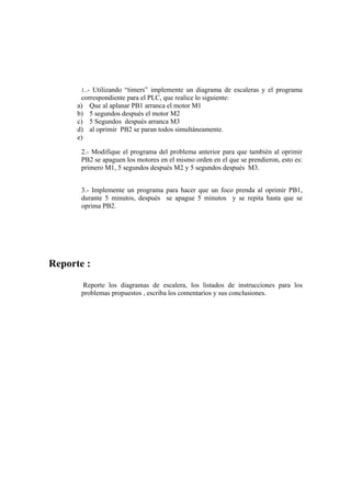 1..- Utilizando “timers” implemente un diagrama de escaleras y el programa
       correspondiente para el PLC, que realice lo siguiente:
      a) Que al aplanar PB1 arranca el motor M1
      b) 5 segundos después el motor M2
      c) 5 Segundos después arranca M3
      d) al oprimir PB2 se paran todos simultáneamente.
      e)

       2.- Modifique el programa del problema anterior para que también al oprimir
       PB2 se apaguen los motores en el mismo orden en el que se prendieron, esto es:
       primero M1, 5 segundos después M2 y 5 segundos después M3.


       3.- Implemente un programa para hacer que un foco prenda al oprimir PB1,
       durante 5 minutos, después se apague 5 minutos y se repita hasta que se
       oprima PB2.




Reporte :
        Reporte los diagramas de escalera, los listados de instrucciones para los
       problemas propuestos , escriba los comentarios y sus conclusiones.
 