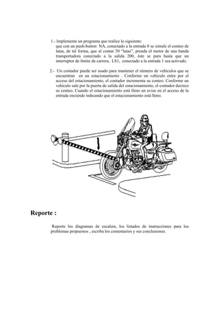 1.- Implemente un programa que realice lo siguiente:
          que con un push-button NA, conectado a la entrada 0 se simule el conteo de
          latas, de tal forma, que al contar 50 “latas”, prenda el motor de una banda
          transportadora conectado a la salida 200, éste se para hasta que un
          interruptor de límite de carrera, LS1, conectado a la entrada 1 sea activado.

      2.- Un contador puede ser usado para mantener el número de vehículos que se
          encuentran en un estacionamiento . Conforme un vehículo entre por el
          acceso del estacionamiento, el contador incrementa su conteo. Conforme un
          vehículo sale por la puerta de salida del estacionamiento, el contador decrece
          su conteo. Cuando el estacionamiento está lleno un aviso en el acceso de la
          entrada enciende indicando que el estacionamiento está lleno.




Reporte :
        Reporte los diagramas de escalera, los listados de instrucciones para los
       problemas propuestos , escriba los comentarios y sus conclusiones.
 