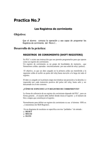 Practica No.7

                     Los Registros de corrimiento

Objetivo:

       Que el alumno conozca la operación y sea capaz de programar los
       Registros de corrimiento del Micro-1 .

Desarrollo de la práctica:

       REGISTROS DE CORRIMIENTO (SHIFT REGISTERS)
       En PLC´s existe una instrucción que nos permite programarlos para que operen
       como un registro de corrimiento.
       Un registro de corrimiento es un grupo de localidades de memoria , que
       llamaremos celdas, operadas sincrónicamente por una señal de reloj ( pulsos) .

        El objetivo, es que un dato cargado en la primera celda sea transferida a la
       siguiente celda al recibir un pulso del reloj hasta moverlo a lo largo de todo el
       registro.

       El dato es cargado en la primera etapa moviéndose una posición a la derecha ( o
       izquierda) por cada transición positiva del pulso del reloj, hasta salir y ser
       descartado en el otro extremo.

       ¿CÓMO SE ESPECIFICA UN REGISTRO DE CORRIMIENTO?

       La forma de referencia de un registro de corrimiento depende del PLC , pero en
       forma general , el usuario debe definir donde inicia el registro y el número de
       bits o etapas que constituyen al registro .

       Normalmente para definir un registro de corrimiento se usa el término SFR xx
       , ( mnemónico de Shift Register) .

       En un diagrama de escaleras se especifica con tres “peldaños “ de entrada :
         RESET
         RELOJ
         DATO
 