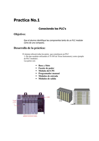 Practica No.1

                          Conociendo los PLC’s

Objetivo:

        Que el alumno identifique las componentes tanto de un PLC modular
        como de uno compacto.

Desarrollo de la práctica:
       El alumno ubicará todas las partes que constituyen un PLC
        1.-De tipo modular utilizando el TI-305 de Texas Instrument,( como ejemplo
        de PLC modular) .
        Las partes son:

                          Base y Slots
                          Fuente de poder
                          Módulo del CPU
                          Programador manual
                          Módulos de entrada
                          Módulos de salida
 