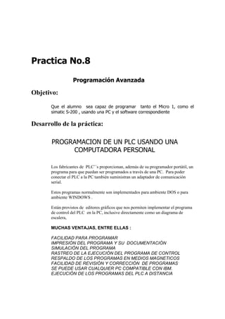 Practica No.8

                  Programación Avanzada

Objetivo:

       Que el alumno sea capaz de programar tanto el Micro 1, como el
       simatic S-200 , usando una PC y el software correspondiente

Desarrollo de la práctica:

       PROGRAMACION DE UN PLC USANDO UNA
            COMPUTADORA PERSONAL

       Los fabricantes de PLC¨´s proporcionan, además de su programador portátil, un
       programa para que puedan ser programados a través de una PC. Para poder
       conectar el PLC a la PC también suministran un adaptador de comunicación
       serial.

       Estos programas normalmente son implementados para ambiente DOS o para
       ambiente WINDOWS .

       Están provistos de editores gráficos que nos permiten implementar el programa
       de control del PLC en la PC, inclusive directamente como un diagrama de
       escalera,

       MUCHAS VENTAJAS, ENTRE ELLAS :

       FACILIDAD PARA PROGRAMAR
       IMPRESIÓN DEL PROGRAMA Y SU DOCUMENTACIÓN
       SIMULACIÓN DEL PROGRAMA
       RASTREO DE LA EJECUCIÓN DEL PROGRAMA DE CONTROL
       RESPALDO DE LOS PROGRAMAS EN MEDIOS MAGNETICOS
       FACILIDAD DE REVISIÓN Y CORRECCIÓN DE PROGRAMAS
       SE PUEDE USAR CUALQUIER PC COMPATIBLE CON IBM.
       EJECUCIÓN DE LOS PROGRAMAS DEL PLC A DISTANCIA
 