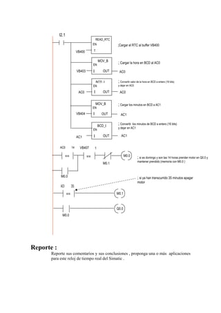 I2.1
                                           READ_RTC
                                          EN                ;Cargar el RTC al buffer VB400
                             VB400        T


                                                  MOV_B
                                          EN
                                                            ; Cargar la hora en BCD al AC0
                             VB403        I          OUT     AC0

                                              BCD I         ; Convertir valor de la hora en BCD a entero (16 bits)
                                          EN                y dejar en AC0

                              AC0         I          OUT     AC0


                                              MOV_B         ; Cargar los minutos en BCD a AC1
                                          EN
                             VB404        I         OUT       AC1


                                                  BCD_I
                                                            ; Convertir los minutos de BCD a entero (16 bits)
                                                            y dejar en AC1
                                          EN

                             AC1          I          OUT      AC1


            AC0         14     VB407          1

                  ==                 ==                            M0.0       ; si es domingo y son las 14 horas prender motor en Q0.0 y
                                                                              mantener prendido (memoria con M0.0 )
                                                     M0.1


             M0.0                                                             ; si ya han transcurrido 35 minutos apagar
                                                                              motor
            AC1         35

                   ==                                       M0.1



                                                            Q0.0
              M0.0




Reporte :
       Reporte sus comentarios y sus conclusiones , proponga una o más aplicaciones
       para este reloj de tiempo real del Simatic .
 