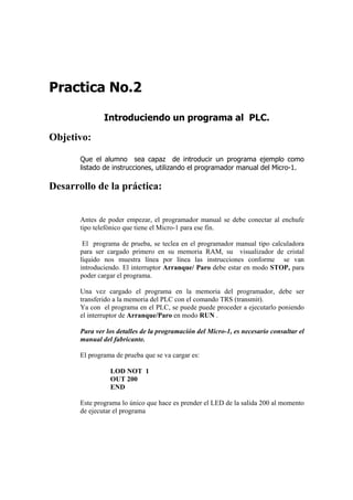 Practica No.2

               Introduciendo un programa al PLC.

Objetivo:

       Que el alumno sea capaz de introducir un programa ejemplo como
       listado de instrucciones, utilizando el programador manual del Micro-1.

Desarrollo de la práctica:


       Antes de poder empezar, el programador manual se debe conectar al enchufe
       tipo telefónico que tiene el Micro-1 para ese fin.

        El programa de prueba, se teclea en el programador manual tipo calculadora
       para ser cargado primero en su memoria RAM, su visualizador de cristal
       líquido nos muestra línea por línea las instrucciones conforme se van
       introduciendo. El interruptor Arranque/ Paro debe estar en modo STOP, para
       poder cargar el programa.

       Una vez cargado el programa en la memoria del programador, debe ser
       transferido a la memoria del PLC con el comando TRS (transmit).
       Ya con el programa en el PLC, se puede puede proceder a ejecutarlo poniendo
       el interruptor de Arranque/Paro en modo RUN .

       Para ver los detalles de la programación del Micro-1, es necesario consultar el
       manual del fabricante.

       El programa de prueba que se va cargar es:

                 LOD NOT 1
                 OUT 200
                 END

       Este programa lo único que hace es prender el LED de la salida 200 al momento
       de ejecutar el programa
 