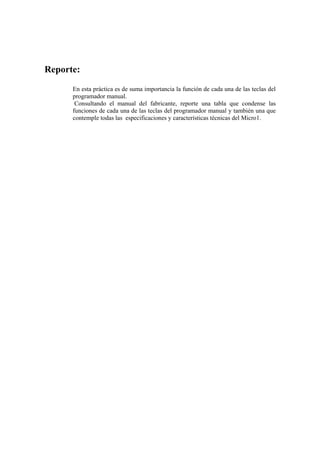 Reporte:
      En esta práctica es de suma importancia la función de cada una de las teclas del
      programador manual.
       Consultando el manual del fabricante, reporte una tabla que condense las
      funciones de cada una de las teclas del programador manual y también una que
      contemple todas las especificaciones y características técnicas del Micro1.
 