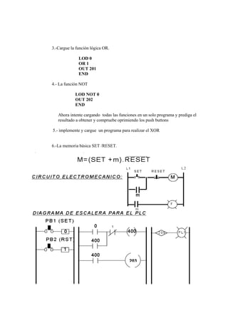 3.-Cargue la función lógica OR.

              LOD 0
              OR 1
              OUT 201
              END

4.- La función NOT

            LOD NOT 0
            OUT 202
            END

   Ahora intente cargando todas las funciones en un solo programa y prediga el
   resultado a obtener y compruebe oprimiendo los push buttons

5.- implemente y cargue un programa para realizar el XOR


6.-La memoria básica SET /RESET.




                                         203
 