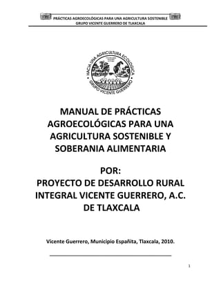 PRÁCTICAS AGROECOLÓGICAS PARA UNA AGRICULTURA SOSTENIBLE
GRUPO VICENTE GUERRERO DE TLAXCALA
1
MANUAL DE PRÁCTICAS
AGROECOLÓGICAS PARA UNA
AGRICULTURA SOSTENIBLE Y
SOBERANIA ALIMENTARIA
POR:
PROYECTO DE DESARROLLO RURAL
INTEGRAL VICENTE GUERRERO, A.C.
DE TLAXCALA
Vicente Guerrero, Municipio Españita, Tlaxcala, 2010.
 