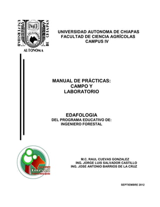 UNIVERSIDAD AUTONOMA DE CHIAPAS
   FACULTAD DE CIENCIA AGRÍCOLAS
             CAMPUS IV




MANUAL DE PRÁCTICAS:
     CAMPO Y
   LABORATORIO



      EDAFOLOGIA
DEL PROGRAMA EDUCATIVO DE:
    INGENIERO FORESTAL




              M.C. RAUL CUEVAS GONZALEZ
           ING. JORGE LUIS SALVADOR CASTILLO
        ING. JOSE ANTONIO BARRIOS DE LA CRUZ




                                   SEPTIEMBRE 2012
 
