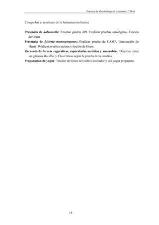 Prácticas de Microbiología de Alimentos (1º ITA)



Comprobar el resultado de la fermentación láctica.


Presencia de Salmonella: Enseñar galería API. Explicar pruebas serológicas. Tinción
  de Gram.
Presencia de Listeria monocytogenes: Explicar prueba de CAMP, iluminación de
  Henry. Realizar prueba catalasa y tinción de Gram.
Recuento de formas vegetativas, esporuladas aerobias y anaerobias: Discernir entre
  los géneros Bacillus y Clostridium según la prueba de la catalasa.
Preparación de yogur: Tinción de Gram del cultivo iniciador y del yogur preparado.




                                  15
 