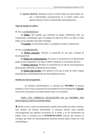 Prácticas de Microbiología de Alimentos (1º ITA)



      9. Agentes selectivos. Sustancias como el cristal violeta, las sales biliares etc.
                 que a determinadas concentraciones en el medio actúan como
                 agentes selectivos frente a determinados microorganismos.


Tipos de medios de cultivo.

    Por su CONSISTENCIA:
       a) Sólidos. Son aquellos que contienen un agente solidificante entre sus
componentes, normalmente agar. Se preparan en placas de Petri o en tubos en slant
(tubos con la superficie del medio inclinada).
       b) Líquidos. Se denominan caldos y se preparan en tubos o erlenmeyers.


    Por su COMPOSICIÓN:
       a) Medios generales. Permiten el desarrollo de una gran variedad de
microorganismos.
       b) Medios de enriquecimiento. Favorecen el crecimiento de un determinado
grupo de microorganismos, sin llegar a inhibir totalmente el crecimiento del resto.
       c) Medios selectivos. Permiten el crecimiento de un tipo de microorganismos
determinado, inhibiendo el desarrollo de los demás.
       d) Medios diferenciales. Son aquellos en los que se pone de relieve alguna
propiedad que un determinado tipo de microorganismos posee.


Siembra de microorganismos

            En términos microbiológicos se entiende por SIEMBRA el proceso
mediante el cual se lleva una porción de una población de microorganismos (inóculo)
de un cultivo bacteriano a un medio nutritivo para su crecimiento.


    PARA UNA CORRECTA REALIZACIÓN DE LA SIEMBRA SON
NECESARIAS CIERTAS CONDICIONES:


    1) Que se lleve a cabo con instrumentos estériles sobre medios de cultivo estériles.
Para estudiar una bacteria determinada, es necesario destruir todos aquellos
microorganismos que pudieran encontrarse en el medio y en los instrumentos de
trabajo. Esto se consigue con la ESTERILIZACION, proceso que consiste en
conseguir que todos los microorganismos presentes mueran desde el punto de vista
microbiológico.




                                   17
 