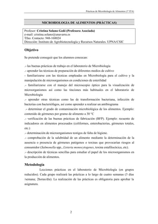 Prácticas de Microbiología de Alimentos (1º ITA)



             MICROBIOLOGIA DE ALIMENTOS (PRÁCTICAS)

Profesor: Cristina Solano Goñi (Profesora Asociada)
e-mail: cristina.solano@unavarra.es
Tfno. Contacto: 948-168024
Dirección: Instituto de Agrobiotecnología y Recursos Naturales. UPNA/CSIC

Objetivo
Se pretende conseguir que los alumnos conozcan:

.- las buenas prácticas de trabajo en el laboratorio de Microbiología
.- aprender las técnicas de preparación de diferentes medios de cultivo
- familiarizarse con las técnicas empleadas en Microbiología para el cultivo y la
manipulación de microorganismos en condiciones de esterilidad
.- familiarizarse con el manejo del microscopio óptico para la visualización de
microorganismos así como las tinciones más habituales en el laboratorio de
Microbiología
.- aprender otras técnicas como las de transformación bacteriana, infección de
bacterias con bacteriófagos, así como aprender a realizar un antibiograma
 .- determinar el grado de contaminación microbiológica de los alimentos. Ejemplo:
contenido de gérmenes por gramo de alimento a 30 °C
.- verificación de las buenas prácticas de fabricación (BFP). Ejemplo: recuento de
indicadores en alimentos procesados (coliformes, enterobacterias, gérmenes totales,
etc.)
.- determinación de microorganismos testigos de falta de higiene.
.- comprobación de la salubridad de un alimento mediante la determinación de la
ausencia o presencia de gérmenes patógenos o toxinas que provocarían riesgos al
consumidor (Salmonella spp., Listeria monocytogenes, toxina estafilocócica, etc).
.- descripción de técnicas sencillas para estudiar el papel de los microorganismos en
la producción de alimentos.

Metodología
            Lecciones prácticas en el laboratorio de Microbiología (en grupos
reducidos). Cada grupo realizará las prácticas a lo largo de cuatro semanas (3 días
/semana; 2horas/día). La realización de las prácticas es obligatoria para aprobar la
asignatura.




                                   2
 