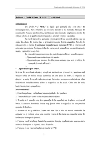 Prácticas de Microbiología de Alimentos (1º ITA)




Práctica 2: OBTENCION DE CULTIVOS PUROS


Introducción
             Un CULTIVO PURO es aquel que contiene una sola clase de
microorganismos. Para obtenerlo es necesario recurrir a las llamadas técnicas de
aislamiento. Aunque existen otras, las técnicas más utilizadas emplean un medio de
cultivo sólido, en el que los microorganismos generan colonias separadas.
             Se puede demostrar que cada colonia procede de una sola célula o de un
grupo de células del mismo tipo si el microorganismo forma agregados. Por ello lo
más correcto es hablar de unidades formadoras de colonias (UFC) al referirnos al
origen de una colonia. Por tanto, todas las bacterias de una colonia son genéticamente
iguales y constituyen un clon.
             En esta práctica emplearemos dos métodos para obtener un cultivo puro:
             • Aislamiento por agotamiento por estrías
             • Aislamiento por siembra de diluciones seriadas (que será el objeto de
                 otra práctica más adelante).
             •
• Agotamiento por estrías.
Se trata de un método rápido y simple de agotamiento progresivo y continuo del
inóculo sobre un medio sólido contenido en una placa de Petri. El objetivo es
obtener, a partir de un elevado número de bacterias, un número reducido de ellas
distribuidas individualmente sobre la superficie de la placa. Cada una de estas
bacterias originará una colonia.
Procedimiento:
1. Esterilizar el asa y enfriarla en las proximidades del mechero.
2. Tomar el inóculo como se ha descrito anteriormente.
3. Transferir el inóculo a un área pequeña de la superficie de la placa, próxima al
borde. Extenderlo formando estrías muy juntas sobre la superficie de una porción
pequeña de la placa.
4. Flamear el asa y enfriarla. Rozar una vez con el asa las estrías sembradas la
primera vez y realizar sobre una porción virgen de la placa una segunda tanda de
estrías que no toque la primera.
5. Flamear y enfriar el asa. Repetir la operación descrita en el apartado anterior, pero
rozando al empezar la segunda tanda de estrías.
6. Flamear el asa y cerrar la placa e incubar a 37ºC.


                                   21
 