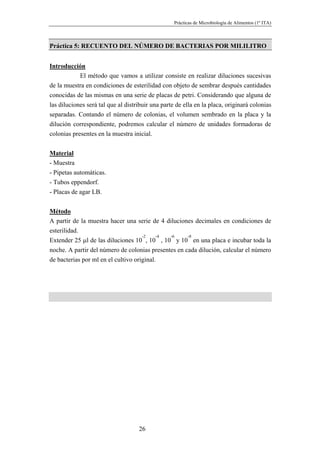 Prácticas de Microbiología de Alimentos (1º ITA)



Práctica 5: RECUENTO DEL NÚMERO DE BACTERIAS POR MILILITRO


Introducción
            El método que vamos a utilizar consiste en realizar diluciones sucesivas
de la muestra en condiciones de esterilidad con objeto de sembrar después cantidades
conocidas de las mismas en una serie de placas de petri. Considerando que alguna de
las diluciones será tal que al distribuir una parte de ella en la placa, originará colonias
separadas. Contando el número de colonias, el volumen sembrado en la placa y la
dilución correspondiente, podremos calcular el número de unidades formadoras de
colonias presentes en la muestra inicial.


Material
- Muestra
- Pipetas automáticas.
- Tubos eppendorf.
- Placas de agar LB.


Método
A partir de la muestra hacer una serie de 4 diluciones decimales en condiciones de
esterilidad.
                                     -2    -4 -6     -8
Extender 25 µl de las diluciones 10 , 10 , 10 y 10 en una placa e incubar toda la
noche. A partir del número de colonias presentes en cada dilución, calcular el número
de bacterias por ml en el cultivo original.




                                    26
 