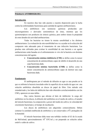 Prácticas de Microbiología de Alimentos (1º ITA)



Práctica 6: ANTIBIOGRAMA


Introducción
            En nuestros días han sido puestos a nuestra disposición para la lucha
contra las enfermedades bacterianas gran cantidad de agentes antibacterianos.
            Los antibióticos son sustancias químicas producidas por
microorganismos o derivados semisintéticos de éstas, mientras que los
quimioterápicos son productos de síntesis química, pero ambos tienen la propiedad
de estar dotados de actividad antibacteriana.
            Todas las bacterias no tienen la misma sensibilidad a los distintos
antibacterianos. La evaluación de esta sensibilidad nos va a ayudar en la selección del
compuesto más adecuado para el tratamiento de una infección bacteriana. Las
pruebas más utilizadas para evaluar la sensibilidad de una bacteria a un agente
antibacteriano están basadas en el enfrentamiento in vitro de la bacteria con distintas
concentraciones del agente.
            • Concentración mínima inhibitoria (CMI) se define como la menor
                concentración de antimicrobiano capaz de inhibir el desarrollo de una
                cepa bacteriana dada.
            • Concentración mínima bactericida (CMB) se define como la
                menor concentración de antimicrobiano capaz de destruir una cepa
                bacteriana dada.


Fundamento
             El antibiograma por el método de difusión en agar es una prueba en la
que se enfrenta la bacteria inoculada sobre la superficie de un medio de agar con una
solución antibiótica absorbida en discos de papel de filtro. Este método está
estandarizado y los halos de inhibición han sido obtenidos correlacionándolos con las
CMI y aparecen en unas tablas.
             Hay varios factores que afectan al halo de inhibición: la carga del
antibiótico en los discos, la difusión del antibiótico en el medio de cultivo, el tamaño
del inóculo bacteriano, la composición y grosor del medio de cultivo, la velocidad del
crecimiento bacteriano y el tiempo de incubación.
             Los discos de antibióticos son adquiridos comercialmente. Deben
contener la cantidad establecida de antibiótico y ser conservados a 4ºC protegidos de
la humedad.
             El inóculo bacteriano debe tener una turbidez similar al 0,5 de la escala
                                        8
de McFarland, aproximadamente 10 UFC/ml y ser preparado en solución salina
estéril o caldo de cultivo.


                                   27
 