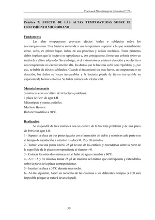 Prácticas de Microbiología de Alimentos (1º ITA)



Práctica 7: EFECTO DE LAS ALTAS TEMPERATURAS SOBRE EL
CRECIMIENTO MICROBIANO


Fundamento
       Las altas temperaturas provocan efectos letales o subletales sobre los
microorganismos. Una bacteria sometida a una temperatura superior a la que normalmente
crece, sufre, en primer lugar, daños en sus proteínas y ácidos nucleicos. Estos primeros
daños impiden que la bacteria se reproduzca y, por consiguiente, forme una colonia sobre un
medio de cultivo adecuado. Sin embargo, si el tratamiento es corto en duración y se efectúa a
una temperatura no excesivamente alta, los daños que la bacteria sufre son reparables y, por
eso, se habla de efectos subletales. Cuando el tratamiento es más fuerte, en temperatura o en
duración, los daños se hacen irreparables y la bacteria pierde de forma irreversible su
capacidad de formar colonias. Se habla entonces de efecto letal.


Material necesario
3 matraces con un cultivo de la bacteria problema.
1 placa de Petri de agar LB.
Micropipeta y puntas estériles.
Mechero Bunsen.
Baño termostático a 60ºC.


Realización
       Se dispondrá de tres matraces con un cultivo de la bacteria problema y de una placa
de Petri con agar LB.
1.- Separar la placa en tres partes iguales con el marcador de vidrio y nombrar cada parte con
el tiempo de incubación a estudiar. Es decir 0, 15 y 30 minutos.
2.- Tomar, con una punta estéril, 25 µl de uno de los cultivos y extenderlos sobre la parte de
la superficie de la placa correspondiente al tiempo t=0.
3.- Colocar los otros dos matraces en el baño de agua e incubar a 60ºC.
4.- A t= 15 y 30 minutos tomar 25 µl de muestra del matraz que corresponda y extenderlos
sobre la parte de la placa correspondiente.
5.- Incubar la placa a 37ºC durante una noche.
6.- Al día siguiente, hacer un recuento de las colonias a los diferentes tiempos (a t=0 será
imposible porque se tratará de un césped).




                                  30
 