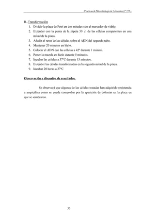 Prácticas de Microbiología de Alimentos (1º ITA)



B.-Transformación
   1. Dividir la placa de Petri en dos mitades con el marcador de vidrio.
   2. Extender con la punta de la pipeta 50 µl de las células competentes en una
       mitad de la placa.
   3. Añadir el resto de las células sobre el ADN del segundo tubo.
   4. Mantener 20 minutos en hielo.
   5. Colocar el ADN con las células a 42º durante 1 minuto.
   6. Poner la mezcla en hielo durante 5 minutos.
   7. Incubar las células a 37ºC durante 15 minutos.
   8. Extender las células transformadas en la segunda mitad de la placa.
   9. Incubar 20 horas a 37ºC


Observación y discusión de resultados.

           Se observará que algunas de las células tratadas han adquirido resistencia
a ampicilina como se puede comprobar por la aparición de colonias en la placa en
que se sembraron.




                                  33
 