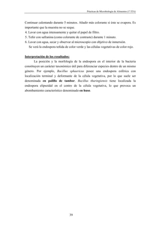 Prácticas de Microbiología de Alimentos (1º ITA)



Continuar calentando durante 5 minutos. Añadir más colorante si éste se evapora. Es
importante que la muestra no se seque.
4. Lavar con agua intensamente y quitar el papel de filtro.
5. Teñir con safranina (como colorante de contraste) durante 1 minuto.
6. Lavar con agua, secar y observar al microscopio con objetivo de inmersión.
   Se verá la endospora teñida de color verde y las células vegetativas de color rojo.


Interpretación de los resultados:
       La posición y la morfología de la endospora en el interior de la bacteria
constituyen un carácter taxonómico útil para diferenciar especies dentro de un mismo
género. Por ejemplo, Bacillus sphaericus posee una endospora esférica con
localización terminal y deformante de la célula vegetativa, por lo que suele ser
denominada en palillo de tambor. Bacillus thuringiensis tiene localizada la
endospora elipsoidal en el centro de la célula vegetativa, lo que provoca un
abombamiento característico denominado en huso.




                                  39
 