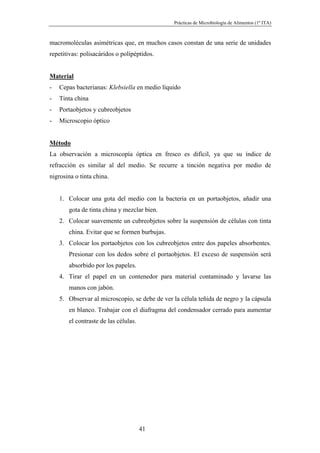 Prácticas de Microbiología de Alimentos (1º ITA)



macromoléculas asimétricas que, en muchos casos constan de una serie de unidades
repetitivas: polisacáridos o polipéptidos.


Material
-   Cepas bacterianas: Klebsiella en medio líquido
-   Tinta china
-   Portaobjetos y cubreobjetos
-   Microscopio óptico


Método
La observación a microscopía óptica en fresco es difícil, ya que su índice de
refracción es similar al del medio. Se recurre a tinción negativa por medio de
nigrosina o tinta china.


    1. Colocar una gota del medio con la bacteria en un portaobjetos, añadir una
       gota de tinta china y mezclar bien.
    2. Colocar suavemente un cubreobjetos sobre la suspensión de células con tinta
       china. Evitar que se formen burbujas.
    3. Colocar los portaobjetos con los cubreobjetos entre dos papeles absorbentes.
       Presionar con los dedos sobre el portaobjetos. El exceso de suspensión será
       absorbido por los papeles.
    4. Tirar el papel en un contenedor para material contaminado y lavarse las
       manos con jabón.
    5. Observar al microscopio, se debe de ver la célula teñida de negro y la cápsula
       en blanco. Trabajar con el diafragma del condensador cerrado para aumentar
       el contraste de las células.




                                      41
 