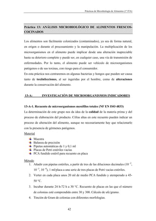 Prácticas de Microbiología de Alimentos (1º ITA)




Práctica 13: ANÁLISIS MICROBIOLÓGICO DE ALIMENTOS FRESCOS-
COCINADOS

Los alimentos son fácilmente colonizados (contaminados), ya sea de forma natural,
en origen o durante el procesamiento y la manipulación. La multiplicación de los
microorganismos en el alimento puede implicar desde una alteración inapreciable
hasta su deterioro completo y puede ser, en cualquier caso, una vía de transmisión de
enfermedades. Por lo tanto, el alimento puede ser vehículo de microorganismos
patógenos o de sus toxinas, con riesgo para el consumidor.
En esta práctica nos centraremos en algunas bacterias y hongos que pueden ser causa
tanto de toxiinfecciones, al ser ingeridas por el hombre, como de alteraciones
durante la conservación del alimento.


13-A:            INVESTIGACIÓN DE MICROORGANISMOS INDICADORES


13-A-1. Recuento de microorganismos mesófilos totales (NF EN ISO 4833)
La determinación de este grupo nos da idea de la calidad de la materia prima y del
proceso de elaboración del producto. Cifras altas en este recuento pueden indicar un
proceso de alteración del alimento, aunque no necesariamente hay que relacionarlo
con la presencia de gérmenes patógenos.
Material
        Muestra
        Balanza de precisión
        Pipetas automáticas de 1 y 0,1 ml
        Placas de Petri estériles vacías
        PCA fundido estéril para recuento en placa

Método
   1. Añadir con pipetas estériles, a partir de tres de las diluciones decimales (10 -2,
        10 -3, 10 -4), 1 ml/placa a una serie de tres placas de Petri vacías estériles.
   2. Verter en cada placa unos 20 ml de medio PCA fundido y atemperado a 45-
        50 °C.
   3. Incubar durante 24 h-72 h a 30 °C. Recuento de placas en las que el número
        de colonias esté comprendido entre 30 y 300. Cálculo de ufc/gramo.
   4. Tinción de Gram de colonias con diferentes morfologías.


                                     42
 