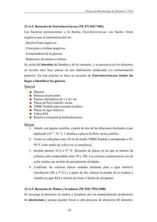 Prácticas de Microbiología de Alimentos (1º ITA)




13-A-2. Recuento de Enterobacteriaceae (NF EN ISO 7402)
Las bacterias pertenecientes a la familia Enerobacteriaceae son bacilos Gram
negativos que se caracterizan por ser:
. Bacilos Gram negativos
. Citocromo c oxidasa negativos
. Fermentadores de la glucosa
. Reductores de nitratos a nitritos
Se aíslan del intestino del hombre y de los animales, y su presencia en los alimentos
en niveles altos hace pensar en una elaboración inadecuada y/o contaminación
posterior. En esta práctica se hace un recuento de Enterobacteriaceae totales sin
llegar a identificar los géneros.
Material
       Muestra
       Balanza de precisión
       Pipetas automáticas de 1 y 0,1 ml
       Placas de Petri estériles vacías
       VRBG fundido para recuento en placa
       Placas de agar nutritivo
       Tubos KIA
       Reactivo tetrametil-p-fenilendiamonio

Método
   1. Añadir con pipetas estériles, a partir de dos de las diluciones decimales y por
       duplicado (10 -2, 10 -3), 1 ml/placa a placas de Petri vacías estériles.
   2. Verter en cada placa unos 20 ml de medio VRBG fundido y atemperado a 45-
       50 °C (este medio de cultivo no se autoclava).
   3. Incubar durante 24 h a 37 °C. Recuento de placas en las que el número de
       colonias esté comprendido entre 30 y 300. Las colonias características son de
       color violeta con un halo de precipitación alrededor.
   4. Confirmar las colonias típicas aisladas mediante pase a agar nutritivo
       (incubación 24h a 37 C) y a partir de ahí, realizar la prueba de la oxidasa y
       siembra en agar KIA y tinción de Gram. Cálculo de ufc/gramo.


13-A-3. Recuento de Mohos y levaduras (NF ISO 7954:1988)
Se investiga la presencia de mohos y levaduras por ser potencialmente productores
de micotoxinas y porque pueden llevar a cabo procesos de alteración del alimento.


                                      43
 