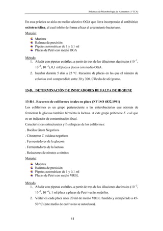 Prácticas de Microbiología de Alimentos (1º ITA)



En esta práctica se aísla en medio selectivo OGA que lleva incorporado el antibiótico
oxitetraciclina, el cual inhibe de forma eficaz el crecimiento bacteriano.
Material
       Muestra
       Balanza de precisión
       Pipetas automáticas de 1 y 0,1 ml
       Placas de Petri con medio OGA

Método
   1. Añadir con pipetas estériles, a partir de tres de las diluciones decimales (10 -2,
       10 -3, 10 -4), 0,1 ml/placa a placas con medio OGA.
   2. Incubar durante 5 días a 25 °C. Recuento de placas en las que el número de
       colonias esté comprendido entre 30 y 300. Cálculo de ufc/gramo.


13-B: DETERMINACIÓN DE INDICADORES DE FALTA DE HIGIENE


13-B-1. Recuento de coliformes totales en placa (NF ISO 4832,1991)
Los coliformes es un grupo perteneciente a las enterobacterias que además de
fermentar la glucosa también fermenta la lactosa. A este grupo pertenece E. coli que
es un indicador de contaminación fecal.
Características estructurales y fisiológicas de los coliformes:
. Bacilos Gram Negativos
. Citocromo C oxidasa negativos
. Fermentadores de la glucosa
. Fermentadores de la lactosa
. Reductores de nitratos a nitritos
Material
       Muestra
       Balanza de precisión
       Pipetas automáticas de 1 y 0,1 ml
       Placas de Petri con medio VRBL

Método
   1. Añadir con pipetas estériles, a partir de tres de las diluciones decimales (10 -2,
       10 -3, 10 -4), 1 ml/placa a placas de Petri vacías estériles.
   2. Verter en cada placa unos 20 ml de medio VRBL fundido y atemperado a 45-
       50 °C (este medio de cultivo no se autoclava).



                                      44
 